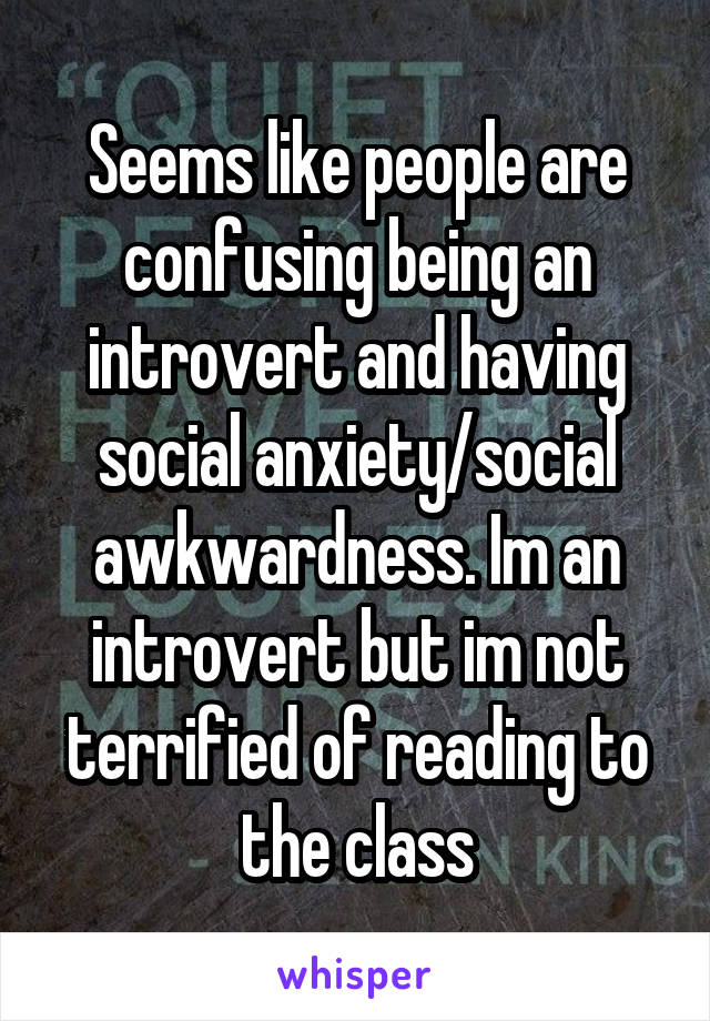 Seems like people are confusing being an introvert and having social anxiety/social awkwardness. Im an introvert but im not terrified of reading to the class