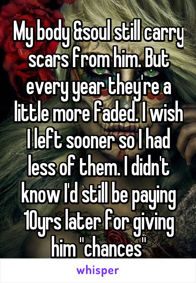 My body &soul still carry scars from him. But every year they're a little more faded. I wish I left sooner so I had less of them. I didn't know I'd still be paying 10yrs later for giving him "chances"