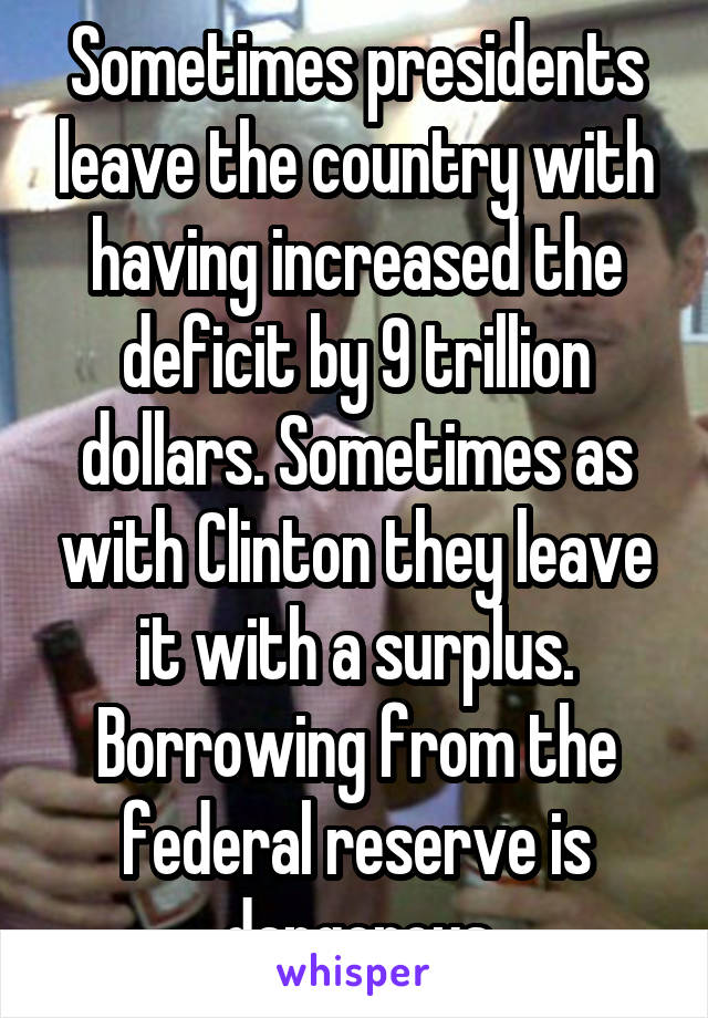 Sometimes presidents leave the country with having increased the deficit by 9 trillion dollars. Sometimes as with Clinton they leave it with a surplus. Borrowing from the federal reserve is dangerous