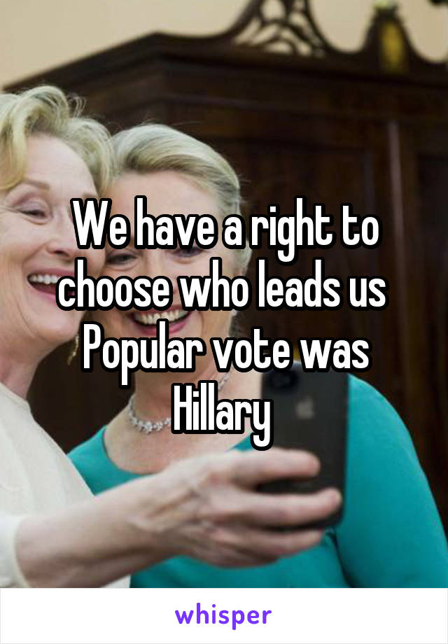 We have a right to choose who leads us 
Popular vote was Hillary 