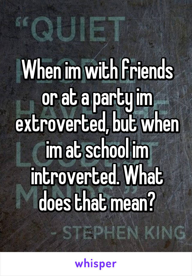 When im with friends or at a party im extroverted, but when im at school im introverted. What does that mean?