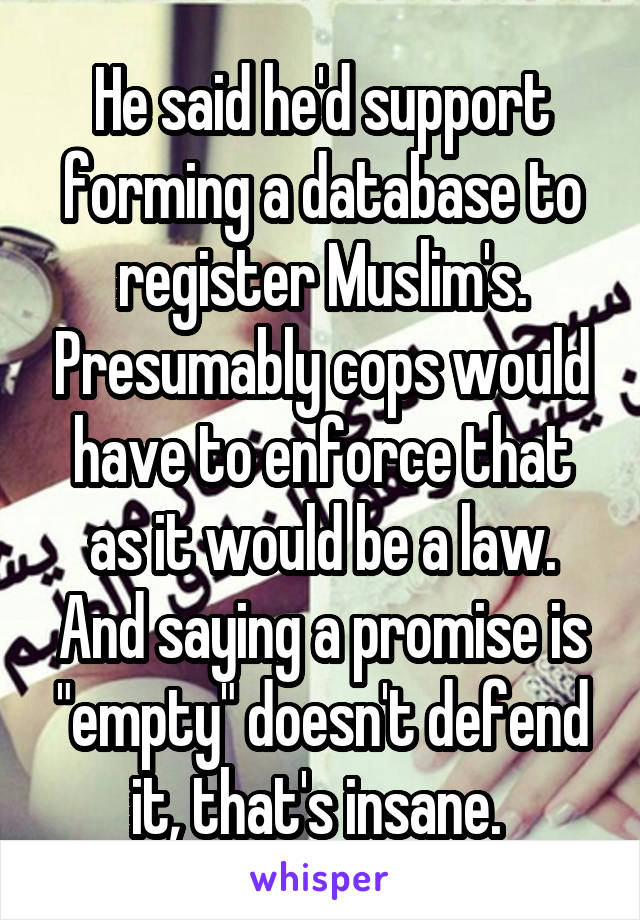 He said he'd support forming a database to register Muslim's. Presumably cops would have to enforce that as it would be a law. And saying a promise is "empty" doesn't defend it, that's insane. 