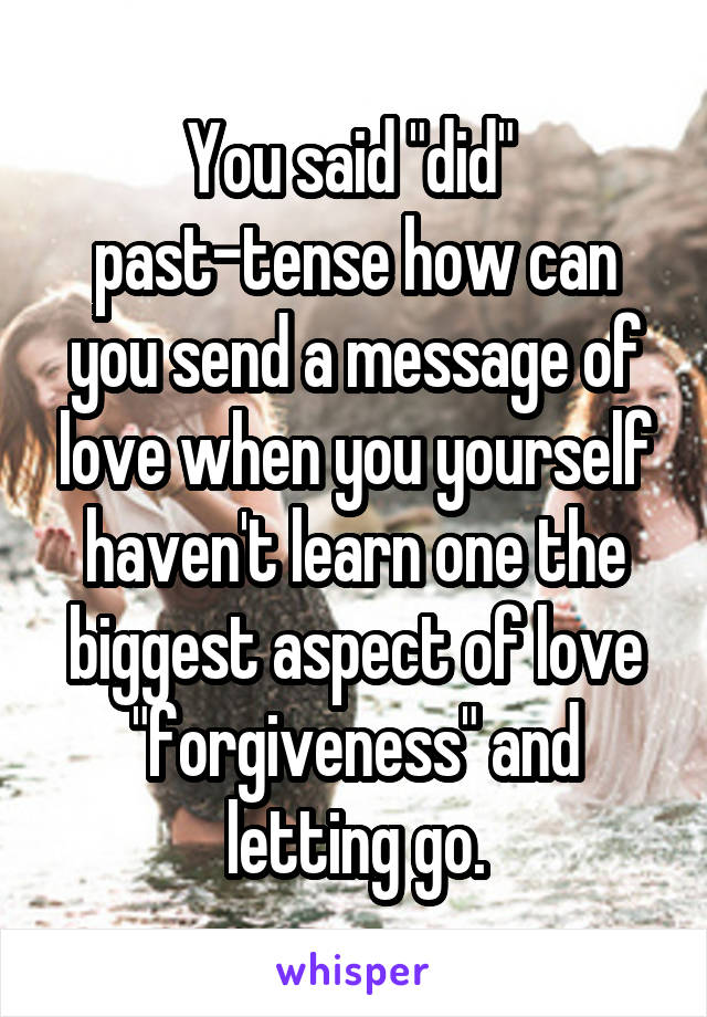 You said "did" 
past-tense how can you send a message of love when you yourself haven't learn one the biggest aspect of love "forgiveness" and letting go.