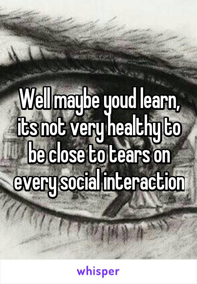 Well maybe youd learn, its not very healthy to be close to tears on every social interaction