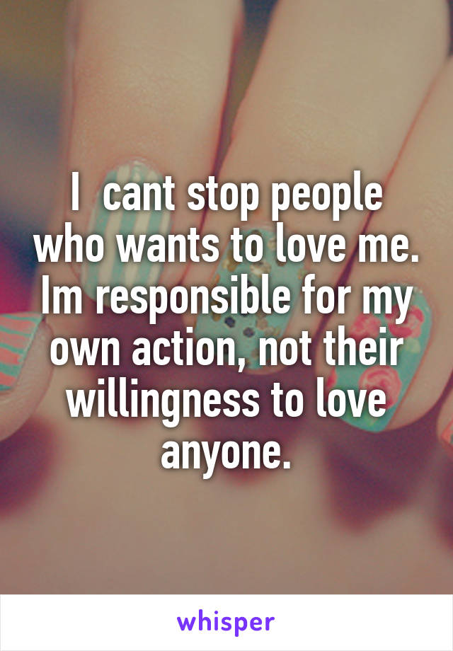 I  cant stop people who wants to love me. Im responsible for my own action, not their willingness to love anyone.