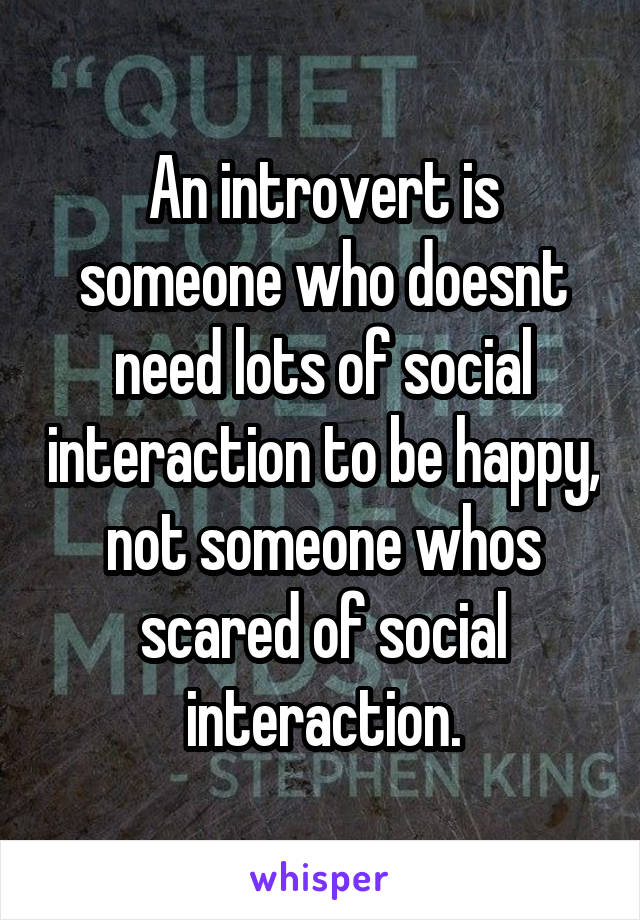 An introvert is someone who doesnt need lots of social interaction to be happy, not someone whos scared of social interaction.