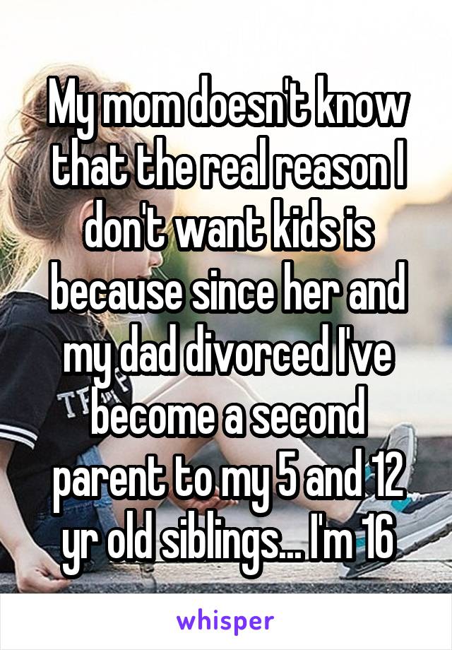 My mom doesn't know that the real reason I don't want kids is because since her and my dad divorced I've become a second parent to my 5 and 12 yr old siblings... I'm 16