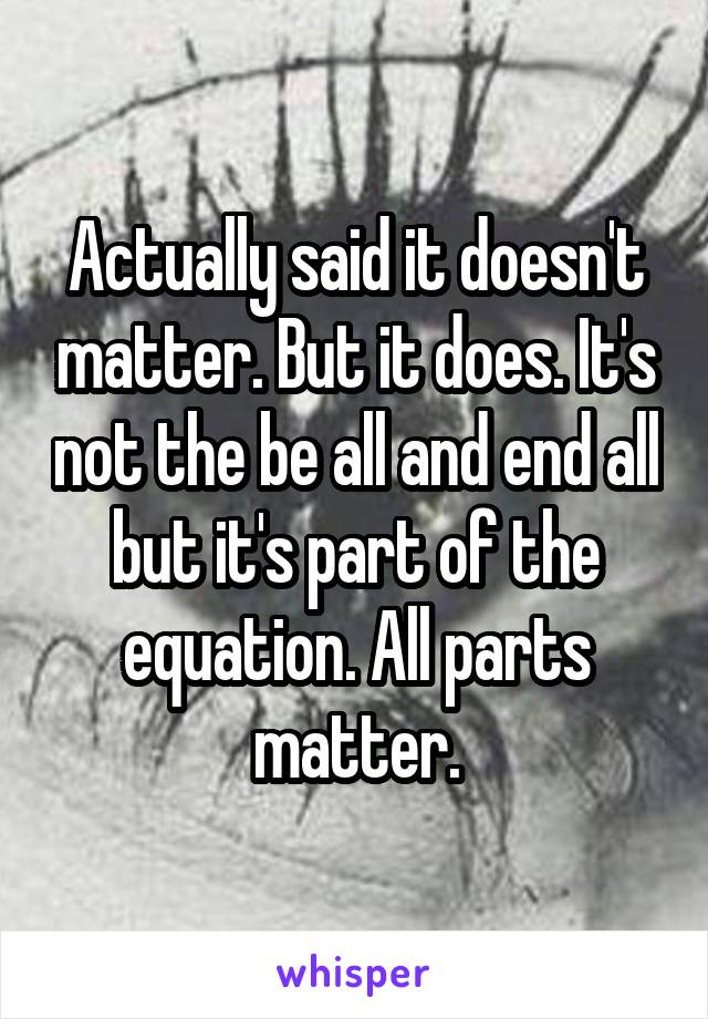 Actually said it doesn't matter. But it does. It's not the be all and end all but it's part of the equation. All parts matter.