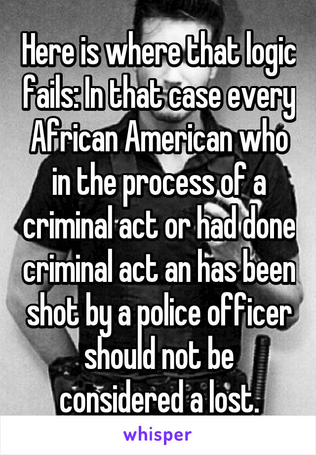 Here is where that logic fails: In that case every African American who in the process of a criminal act or had done criminal act an has been shot by a police officer should not be considered a lost.