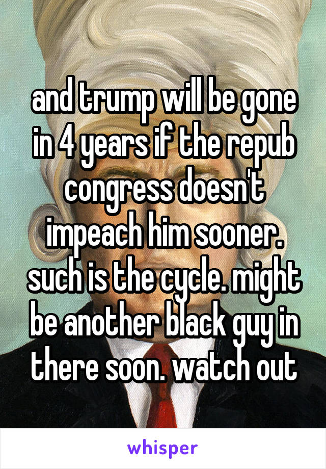 and trump will be gone in 4 years if the repub congress doesn't impeach him sooner. such is the cycle. might be another black guy in there soon. watch out