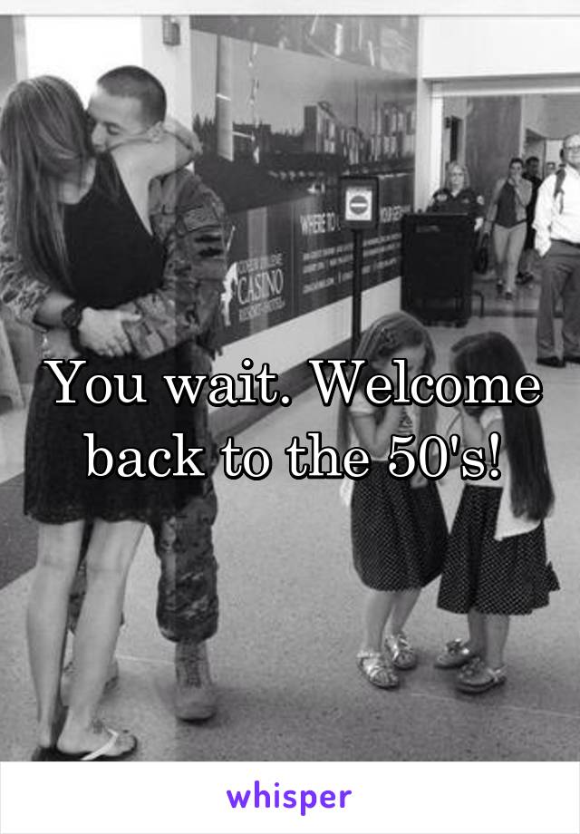 You wait. Welcome back to the 50's!