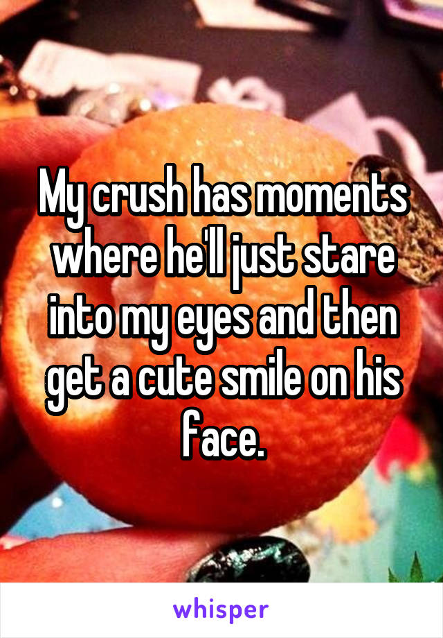 My crush has moments where he'll just stare into my eyes and then get a cute smile on his face.