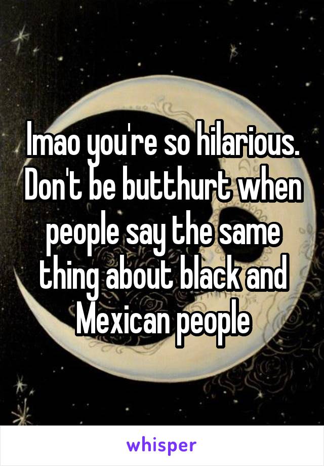 lmao you're so hilarious. Don't be butthurt when people say the same thing about black and Mexican people
