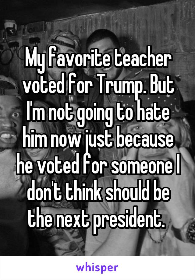 My favorite teacher voted for Trump. But I'm not going to hate him now just because he voted for someone I don't think should be the next president. 