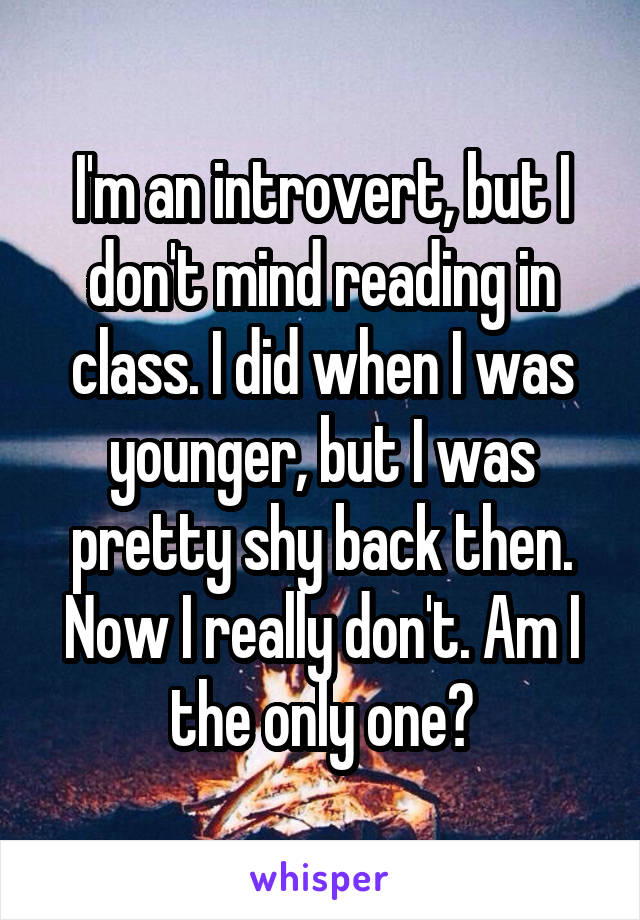 I'm an introvert, but I don't mind reading in class. I did when I was younger, but I was pretty shy back then. Now I really don't. Am I the only one?