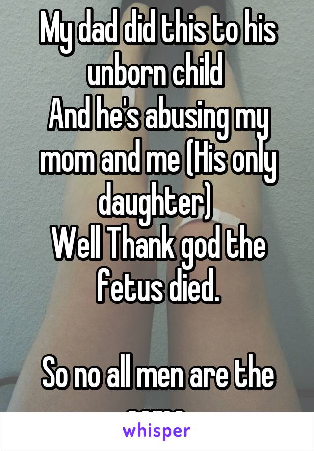 My dad did this to his unborn child 
And he's abusing my mom and me (His only daughter) 
Well Thank god the fetus died.

So no all men are the same.