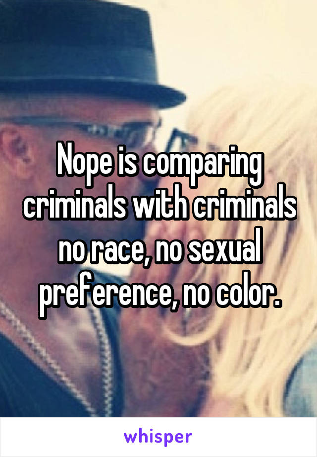 Nope is comparing criminals with criminals no race, no sexual preference, no color.