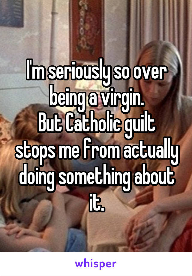 I'm seriously so over being a virgin.
But Catholic guilt stops me from actually doing something about it.