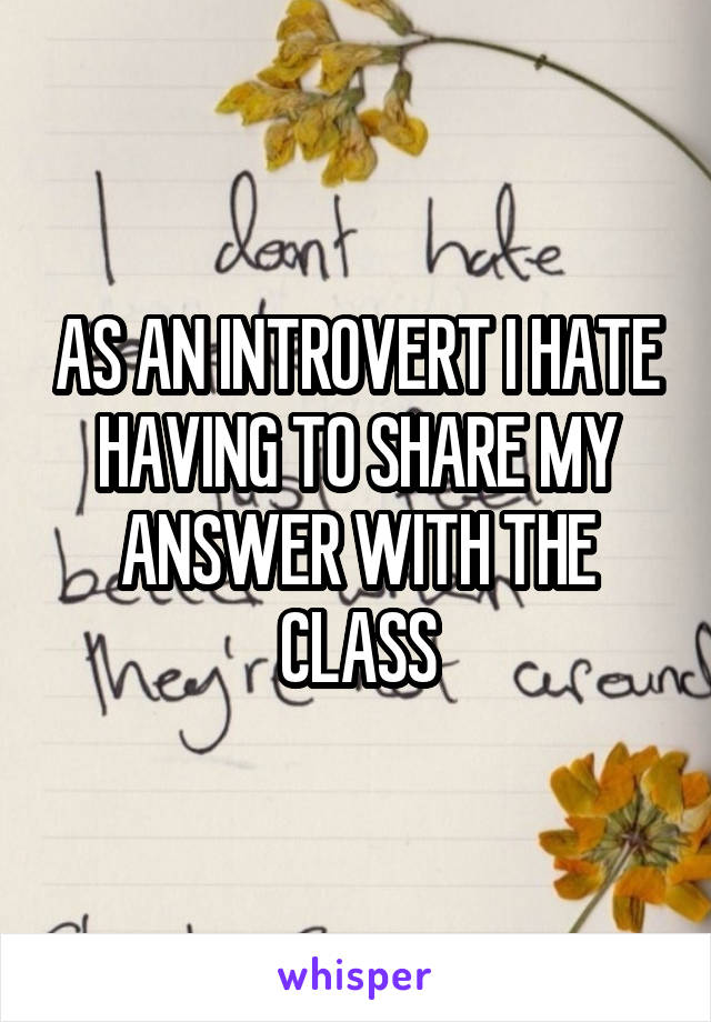 AS AN INTROVERT I HATE HAVING TO SHARE MY ANSWER WITH THE CLASS