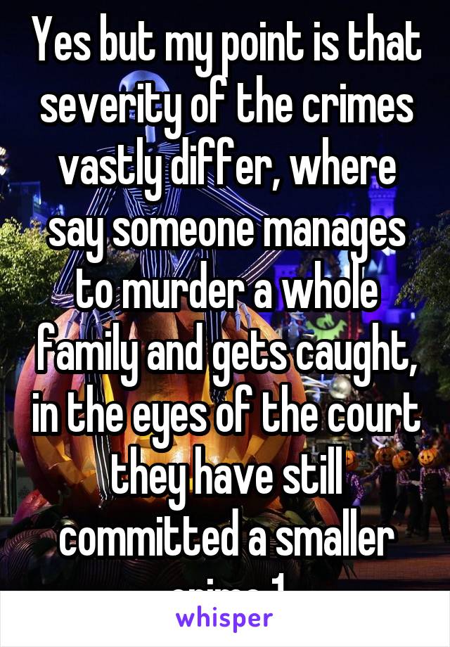 Yes but my point is that severity of the crimes vastly differ, where say someone manages to murder a whole family and gets caught, in the eyes of the court they have still committed a smaller crime 1