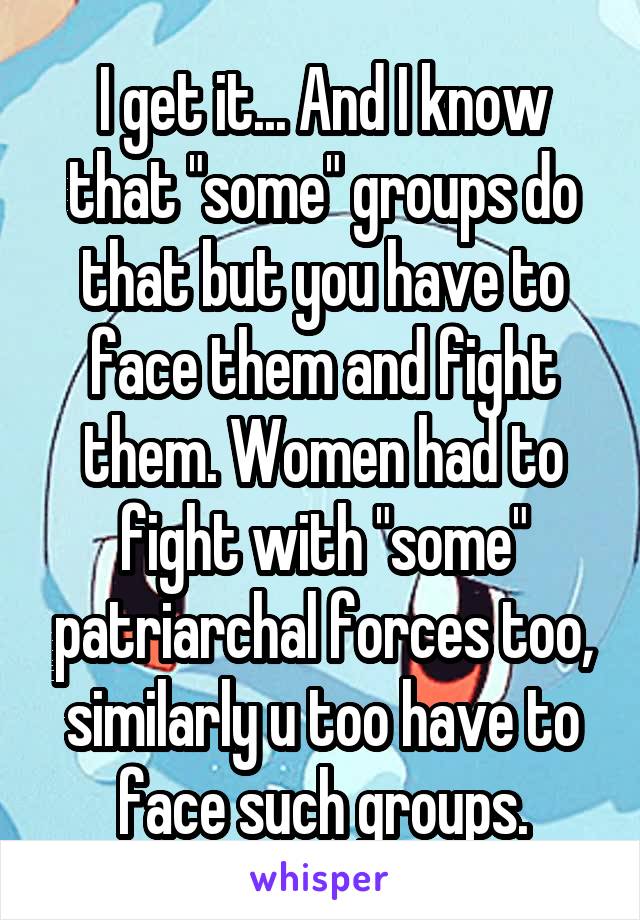 I get it... And I know that "some" groups do that but you have to face them and fight them. Women had to fight with "some" patriarchal forces too, similarly u too have to face such groups.