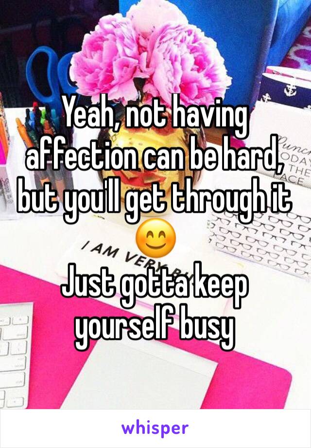 Yeah, not having affection can be hard, but you'll get through it 😊
Just gotta keep yourself busy