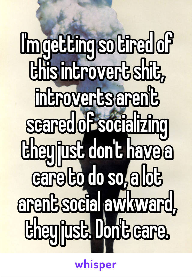 I'm getting so tired of this introvert shit, introverts aren't scared of socializing they just don't have a care to do so, a lot arent social awkward, they just. Don't care.
