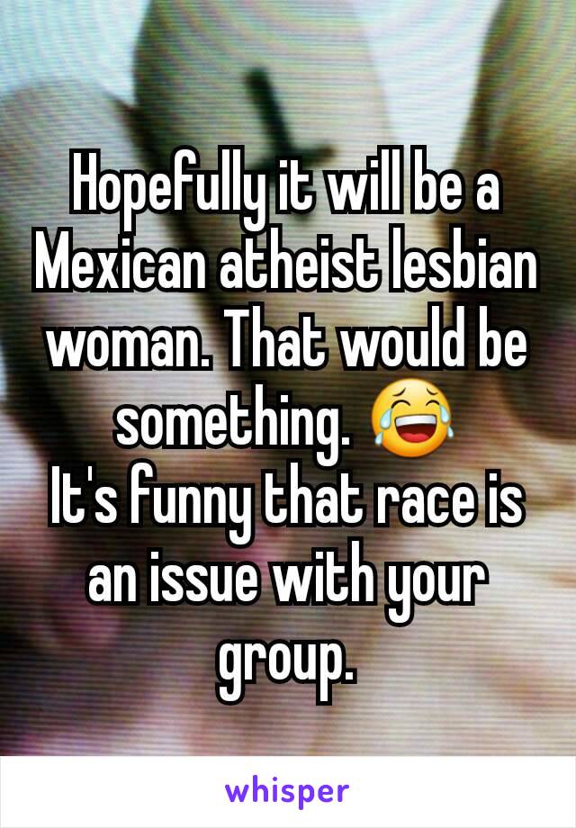 Hopefully it will be a Mexican atheist lesbian woman. That would be something. 😂
It's funny that race is an issue with your group.