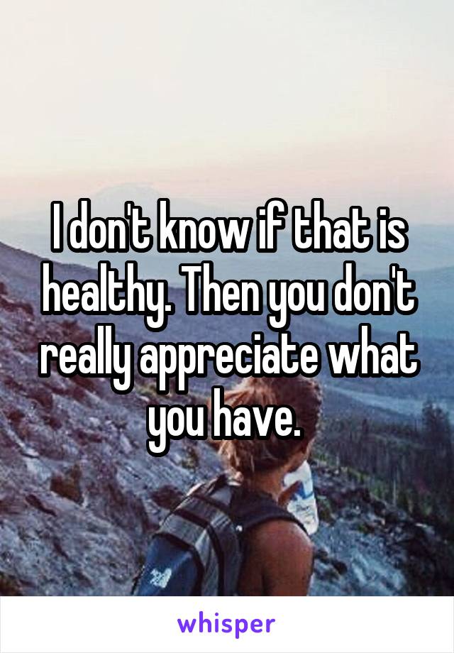 I don't know if that is healthy. Then you don't really appreciate what you have. 