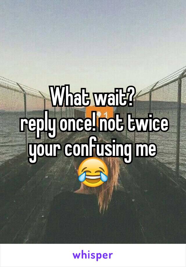 What wait?
 reply once! not twice your confusing me 😂