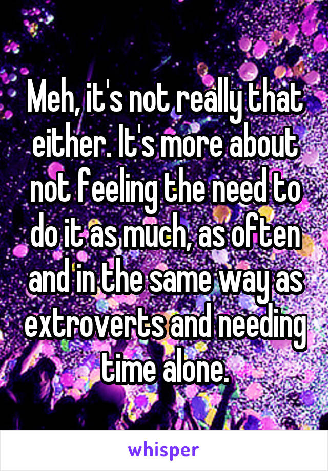 Meh, it's not really that either. It's more about not feeling the need to do it as much, as often and in the same way as extroverts and needing time alone.