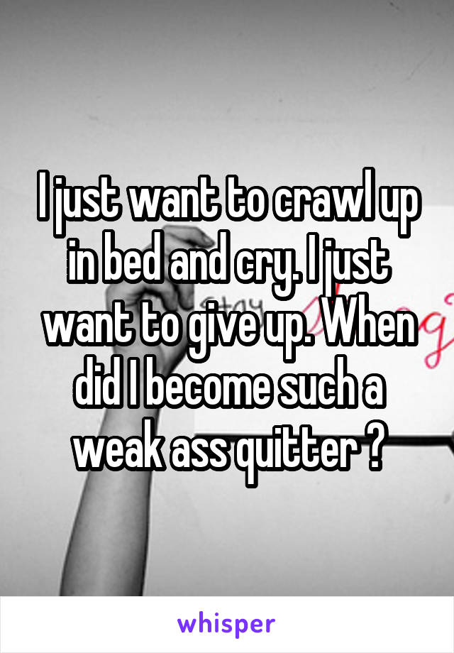 I just want to crawl up in bed and cry. I just want to give up. When did I become such a weak ass quitter ?