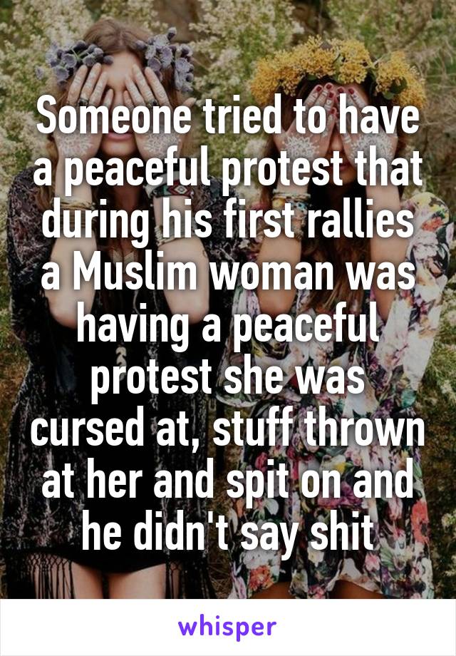 Someone tried to have a peaceful protest that during his first rallies a Muslim woman was having a peaceful protest she was cursed at, stuff thrown at her and spit on and he didn't say shit