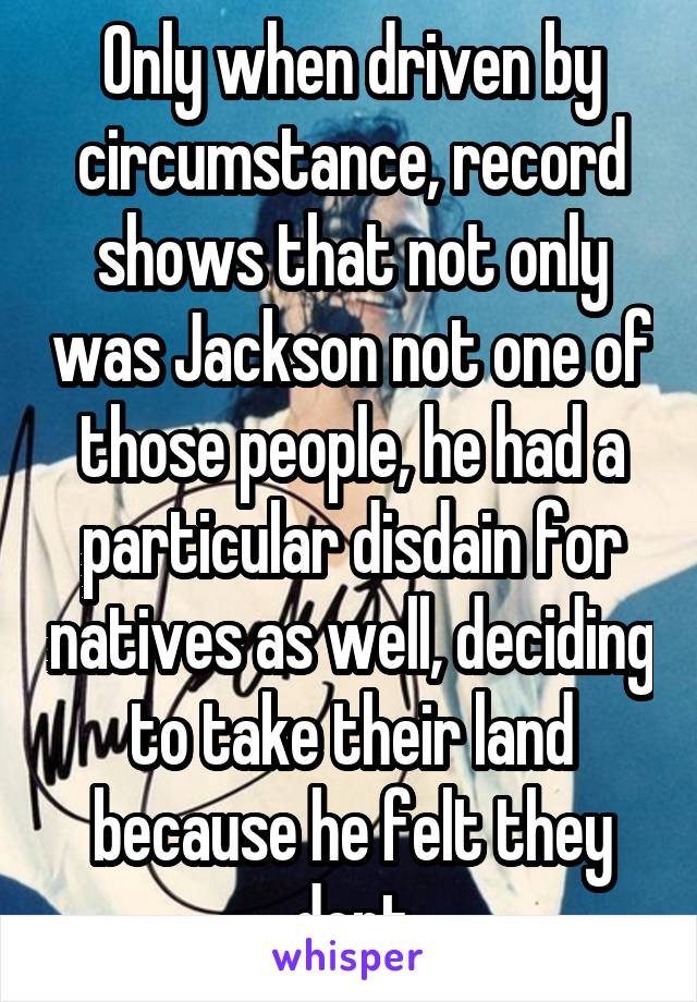 Only when driven by circumstance, record shows that not only was Jackson not one of those people, he had a particular disdain for natives as well, deciding to take their land because he felt they dont