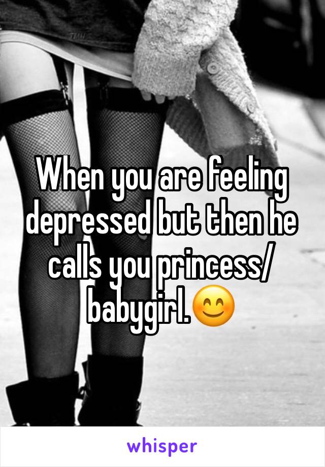 When you are feeling depressed but then he calls you princess/babygirl.😊