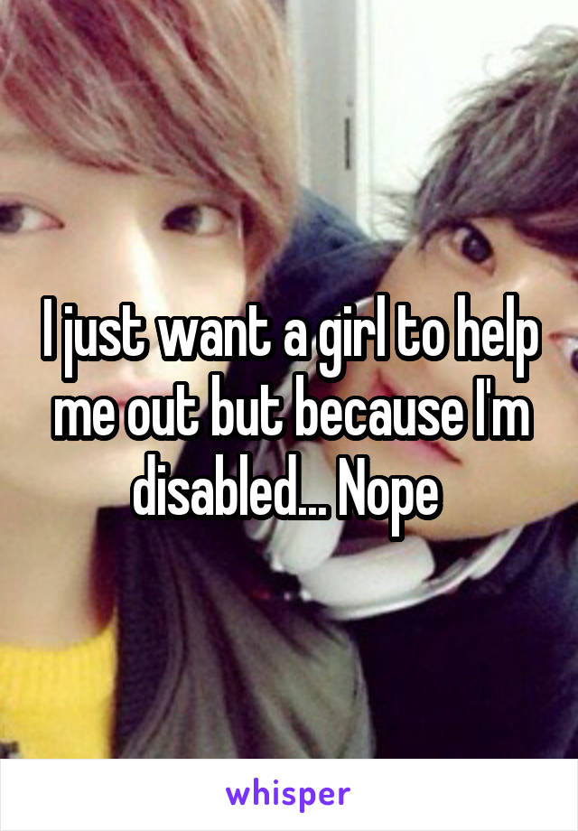 I just want a girl to help me out but because I'm disabled... Nope 