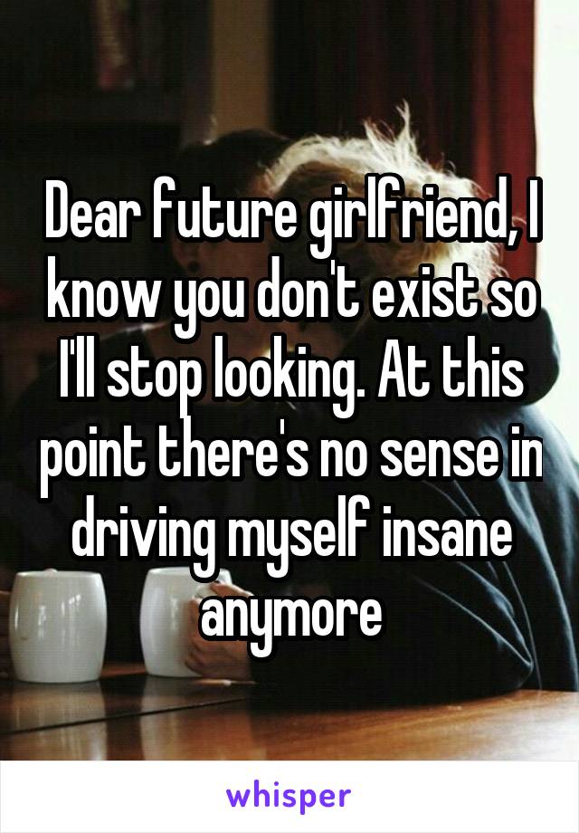 Dear future girlfriend, I know you don't exist so I'll stop looking. At this point there's no sense in driving myself insane anymore