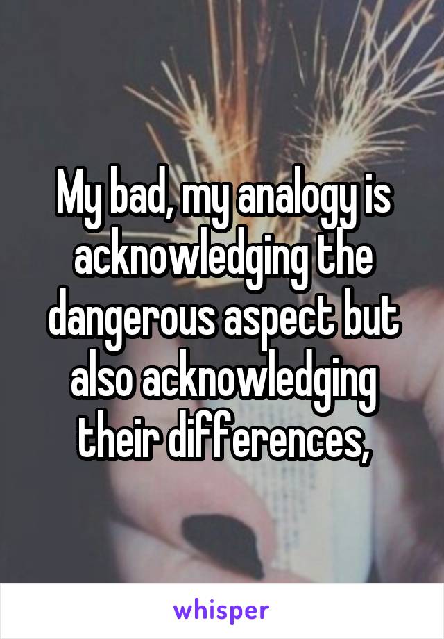 My bad, my analogy is acknowledging the dangerous aspect but also acknowledging their differences,