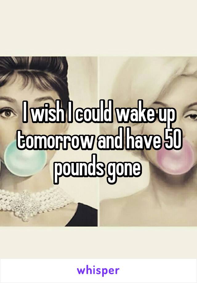 I wish I could wake up tomorrow and have 50 pounds gone 