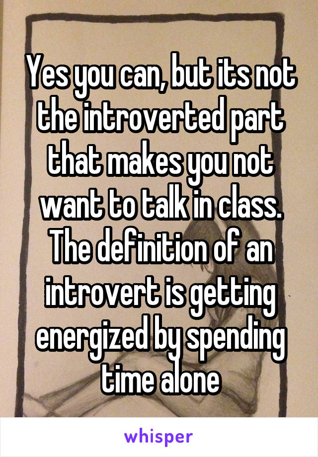 Yes you can, but its not the introverted part that makes you not want to talk in class. The definition of an introvert is getting energized by spending time alone