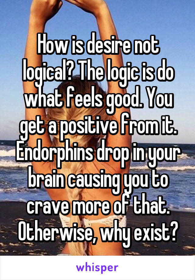 How is desire not logical? The logic is do what feels good. You get a positive from it. Endorphins drop in your brain causing you to crave more of that. Otherwise, why exist?