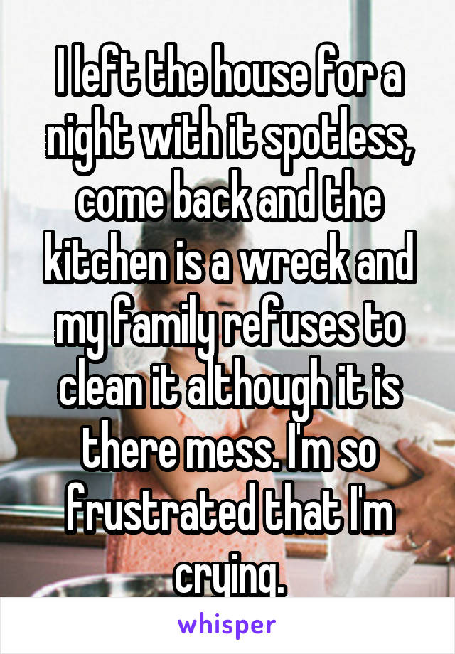 I left the house for a night with it spotless, come back and the kitchen is a wreck and my family refuses to clean it although it is there mess. I'm so frustrated that I'm crying.