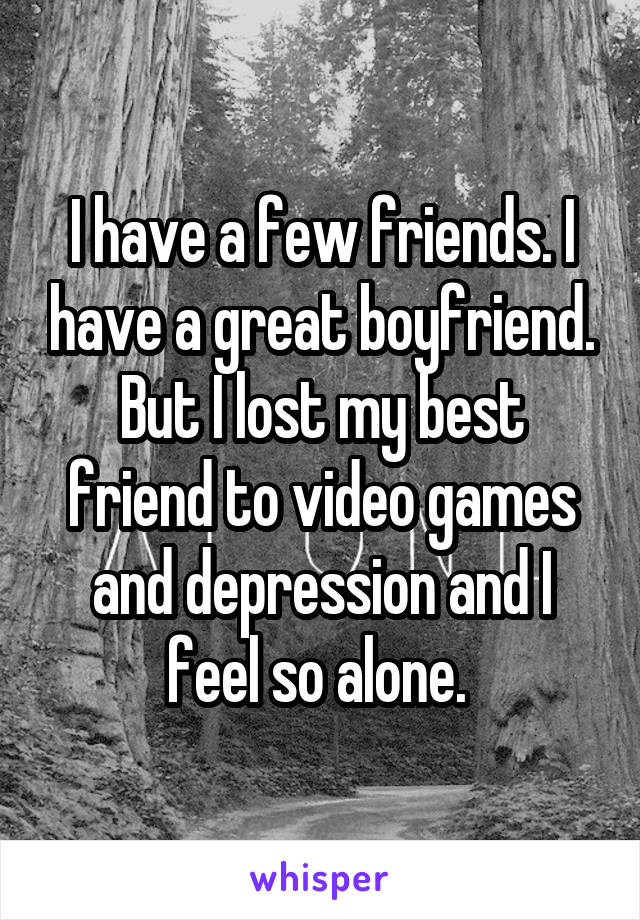 I have a few friends. I have a great boyfriend. But I lost my best friend to video games and depression and I feel so alone. 