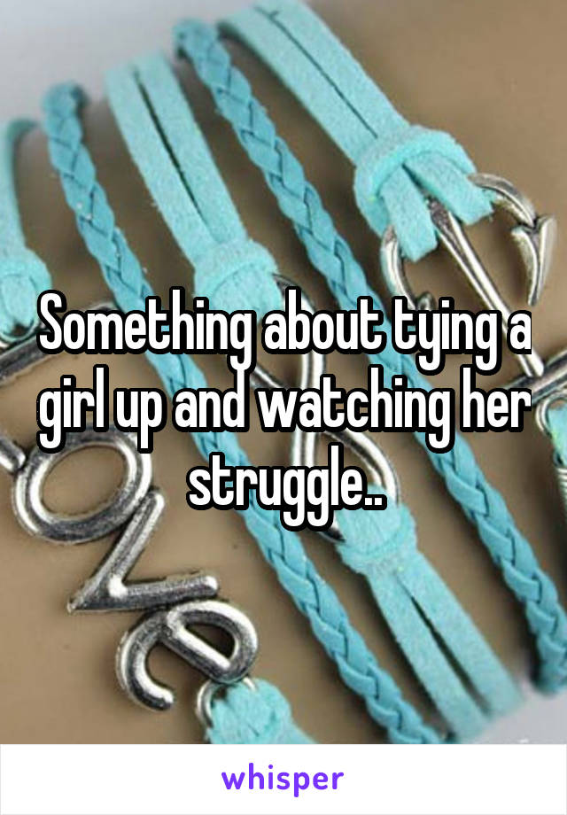 Something about tying a girl up and watching her struggle..