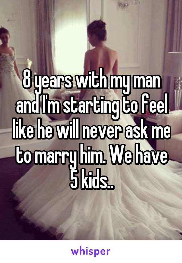 8 years with my man and I'm starting to feel like he will never ask me to marry him. We have 5 kids..