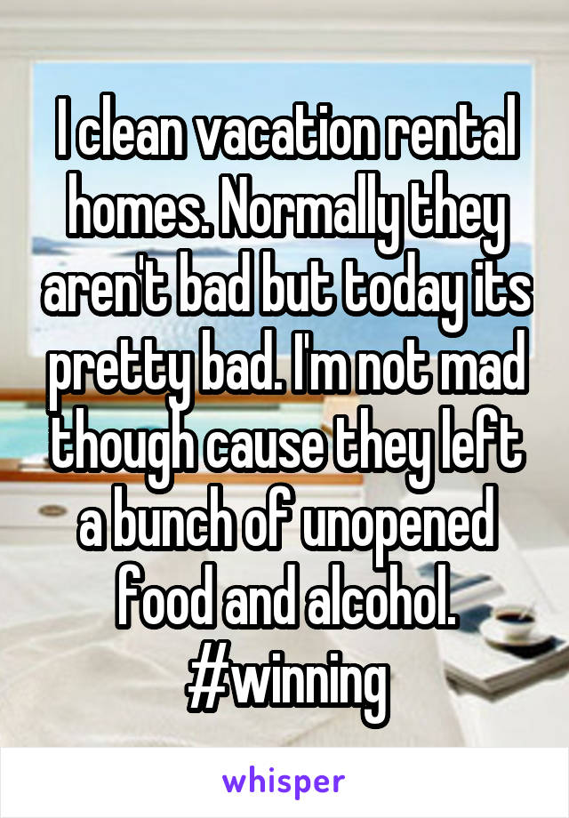 I clean vacation rental homes. Normally they aren't bad but today its pretty bad. I'm not mad though cause they left a bunch of unopened food and alcohol. #winning