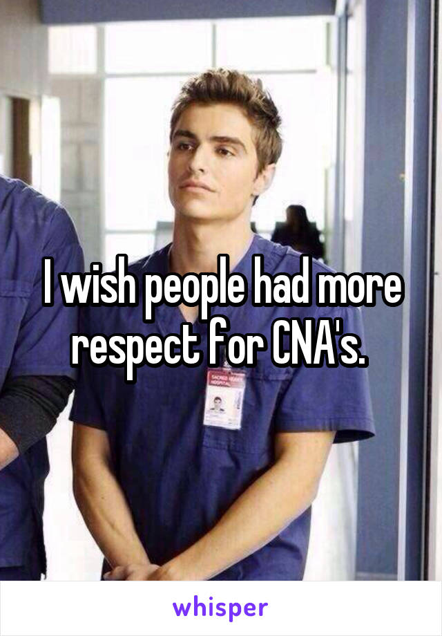 I wish people had more respect for CNA's. 