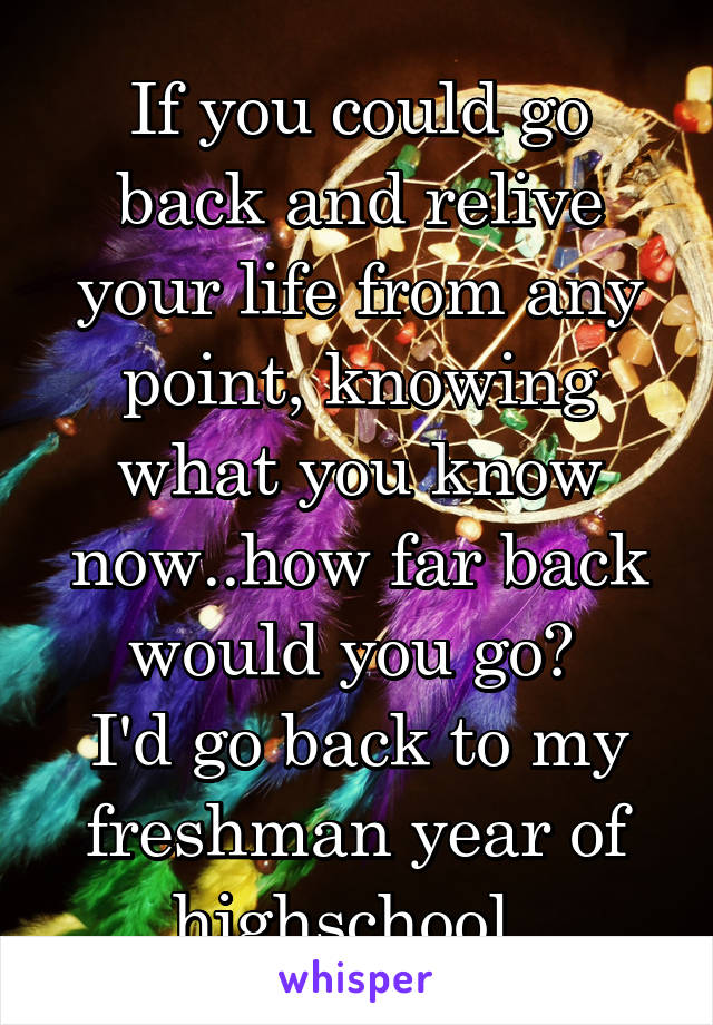 If you could go back and relive your life from any point, knowing what you know now..how far back would you go? 
I'd go back to my freshman year of highschool. 