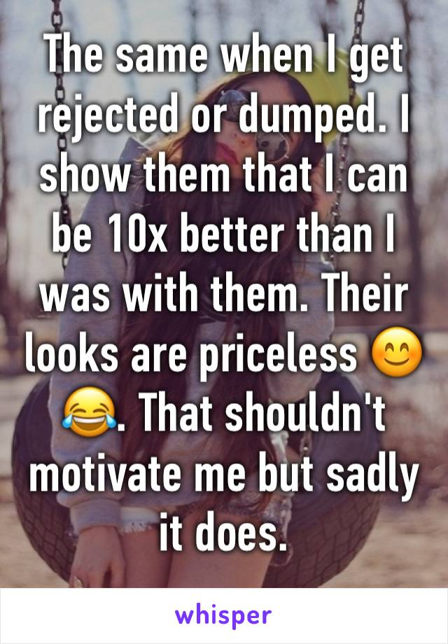 The same when I get rejected or dumped. I show them that I can be 10x better than I was with them. Their looks are priceless 😊😂. That shouldn't motivate me but sadly it does.