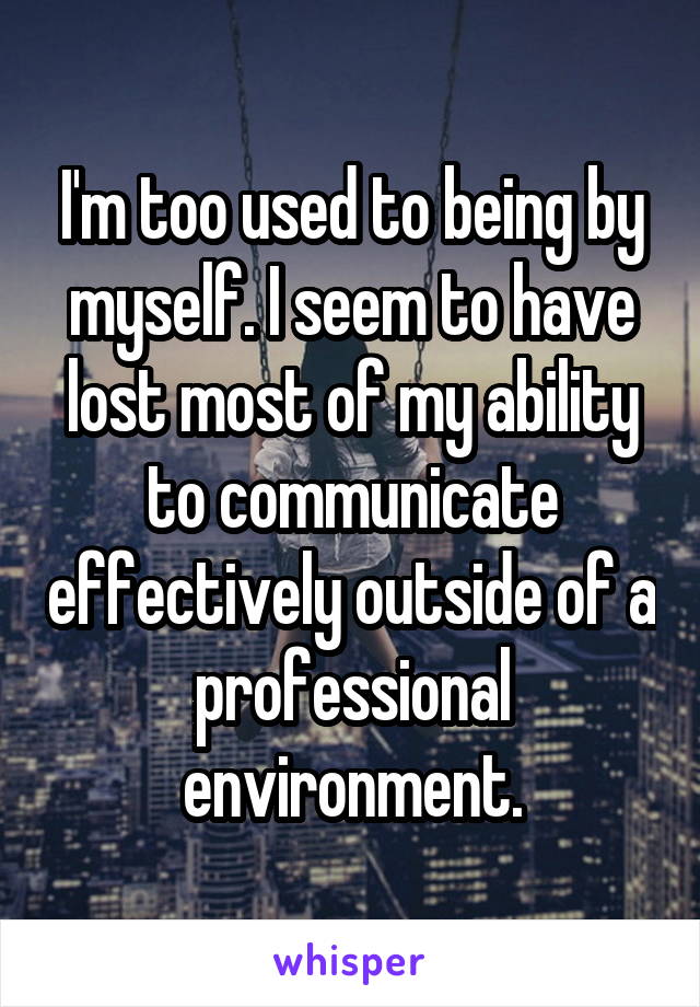 I'm too used to being by myself. I seem to have lost most of my ability to communicate effectively outside of a professional environment.